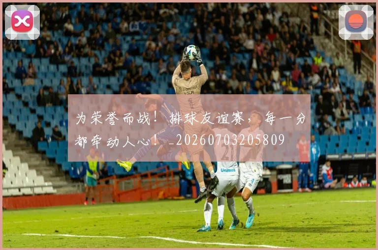 为荣誉而战！排球友谊赛，每一分都牵动人心！_20260703205809