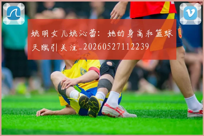 姚明女儿姚沁蕾:她的身高和篮球天赋引关注_20260527112239