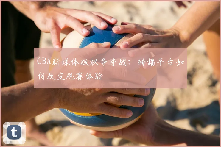 CBA新媒体版权争夺战:转播平台如何改变观赛体验