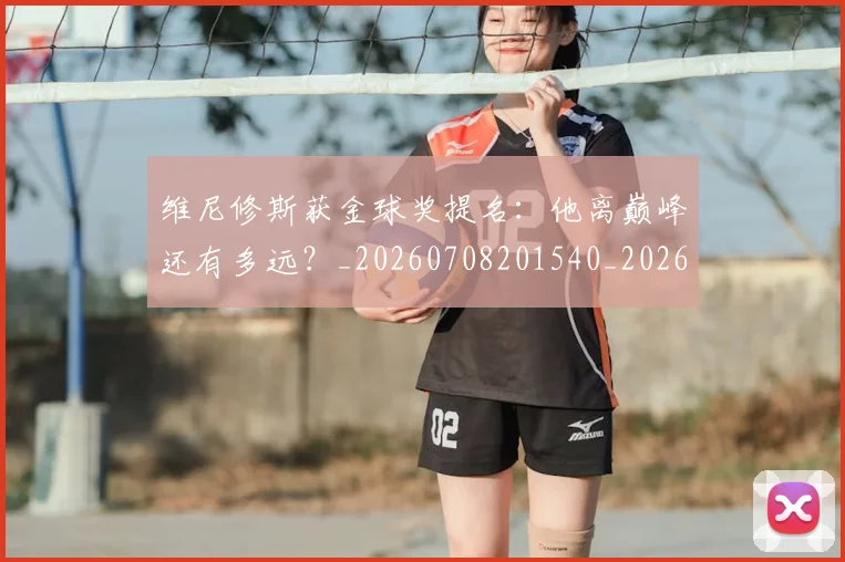 维尼修斯获金球奖提名：他离巅峰还有多远？_20260708201540_20260803143213