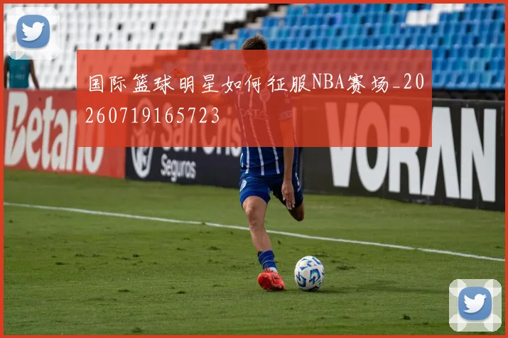 国际篮球明星如何征服NBA赛场_20260719165723
