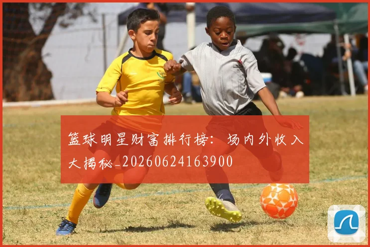 篮球明星财富排行榜：场内外收入大揭秘_20260624163900