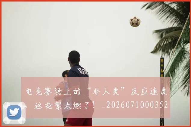 电竞赛场上的“非人类”反应速度，这花絮太燃了！_20260710003521