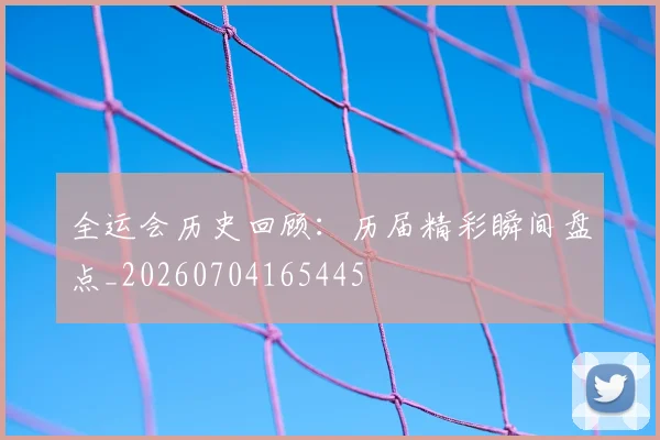全运会历史回顾：历届精彩瞬间盘点_20260704165445