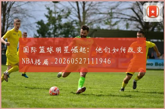 国际篮球明星崛起:他们如何改变NBA格局_20260527111946
