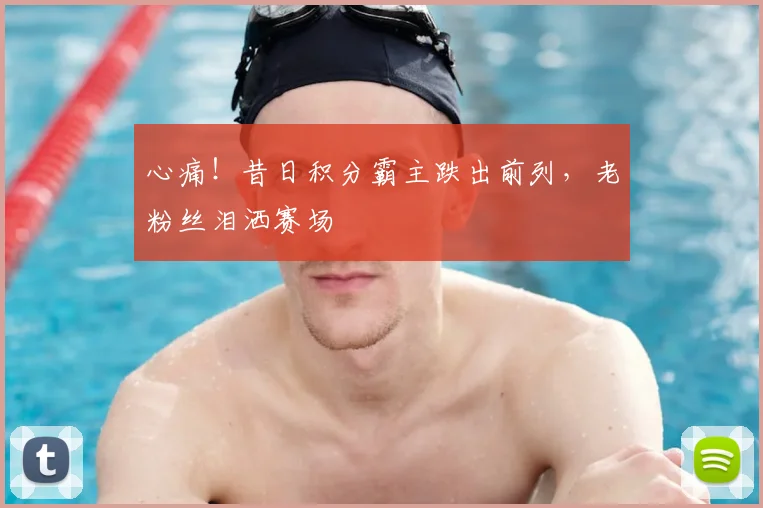 心痛！昔日积分霸主跌出前列，老粉丝泪洒赛场