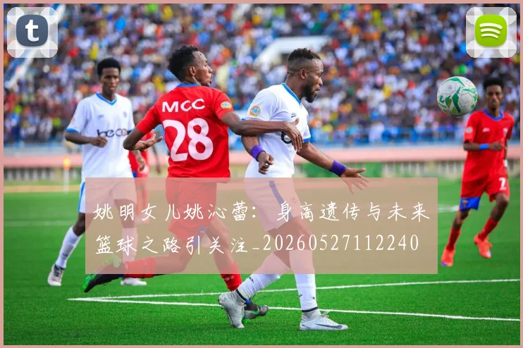 姚明女儿姚沁蕾:身高遗传与未来篮球之路引关注_20260527112240