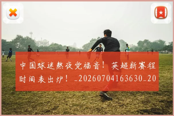 中国球迷熬夜党福音！英超新赛程时间表出炉！_20260704163630_20260716183606