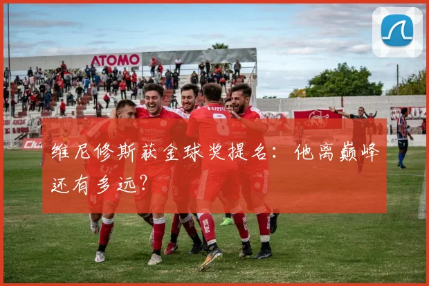 维尼修斯获金球奖提名:他离巅峰还有多远?