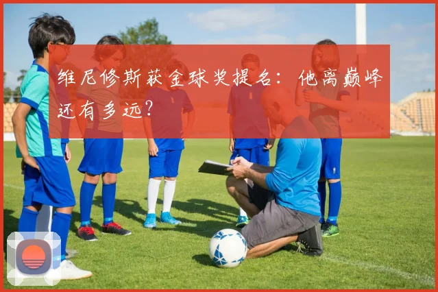 维尼修斯获金球奖提名:他离巅峰还有多远?