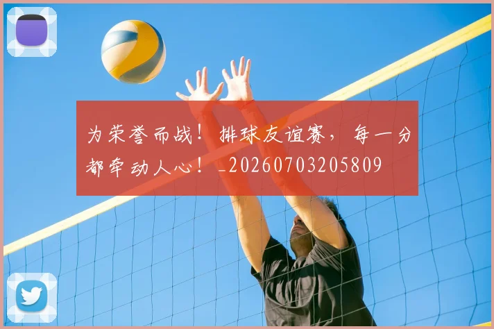 为荣誉而战!排球友谊赛,每一分都牵动人心!_20260703205809