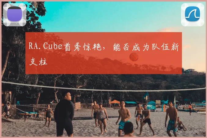 RA.Cube首秀惊艳，能否成为队伍新支柱
