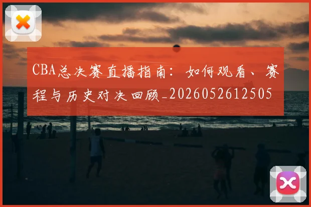 CBA总决赛直播指南：如何观看、赛程与历史对决回顾_20260526125050