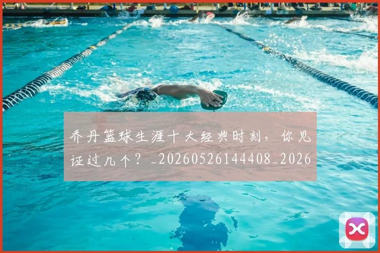 乔丹篮球生涯十大经典时刻，你见证过几个？_20260526144408_20260703210519_20260716192526