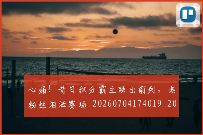 心痛！昔日积分霸主跌出前列，老粉丝泪洒赛场_20260704174019_20260722163431