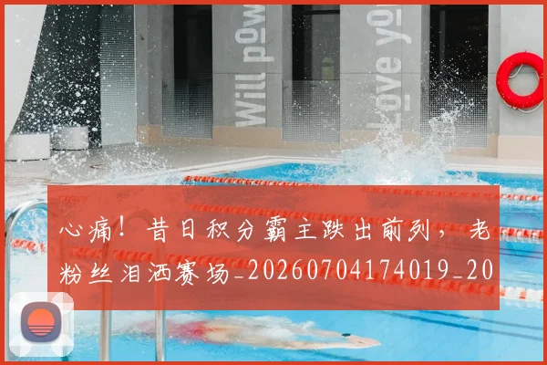 心痛！昔日积分霸主跌出前列，老粉丝泪洒赛场_20260704174019_20260722163431