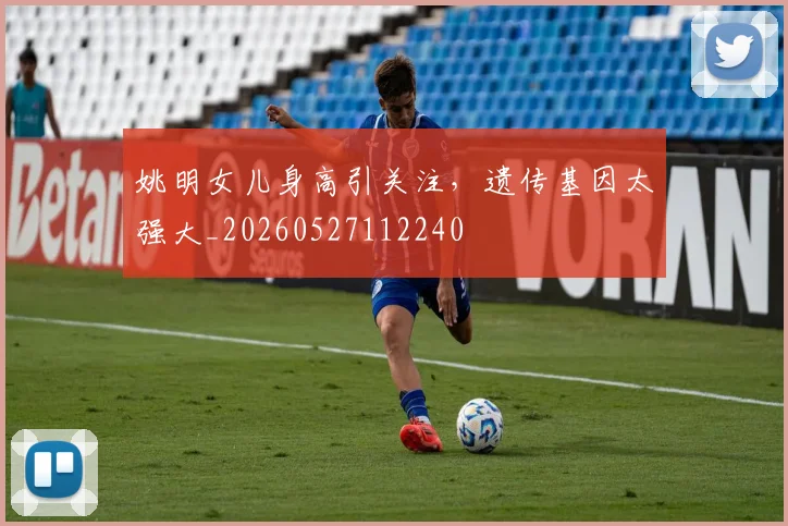 姚明女儿身高引关注,遗传基因太强大_20260527112240