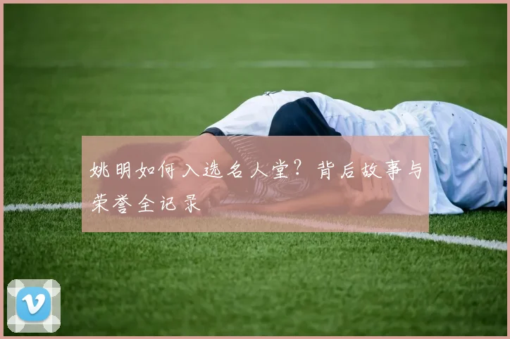 姚明如何入选名人堂？背后故事与荣誉全记录