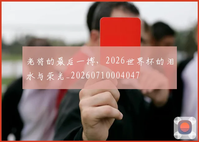 老将的最后一搏,2026世界杯的泪水与荣光_20260710004047