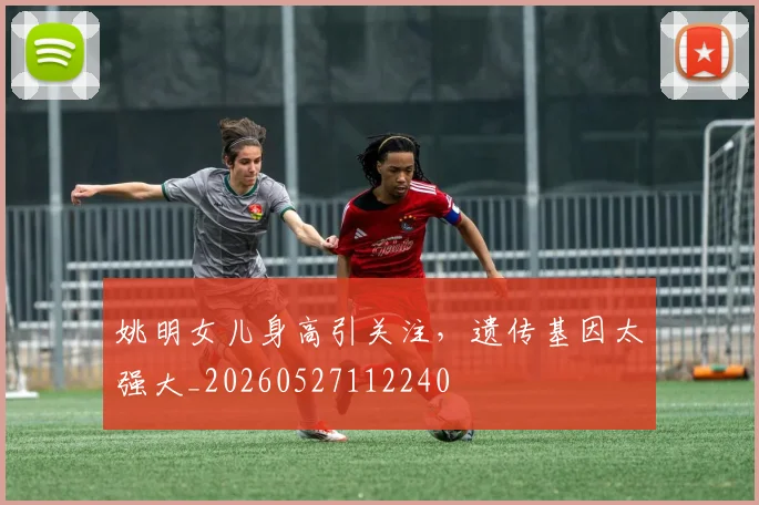 姚明女儿身高引关注，遗传基因太强大_20260527112240