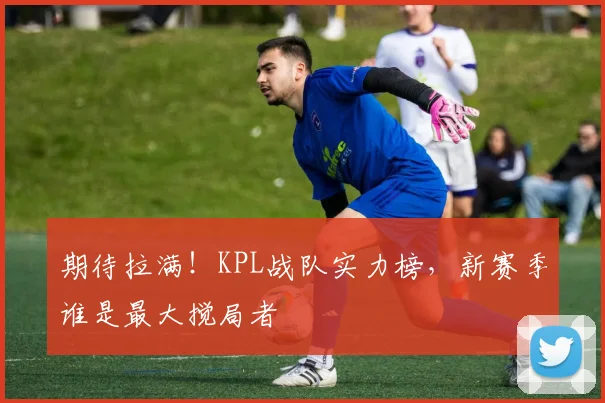 期待拉满!KPL战队实力榜,新赛季谁是最大搅局者