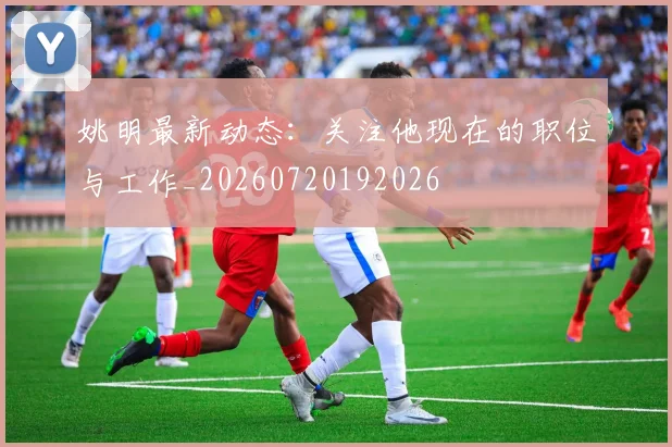 姚明最新动态：关注他现在的职位与工作_20260720192026