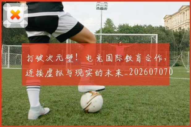 打破次元壁！电竞国际教育合作，连接虚拟与现实的未来_20260707014237