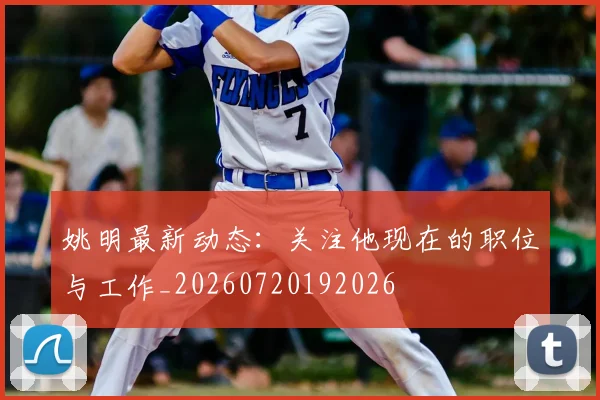 姚明最新动态:关注他现在的职位与工作_20260720192026