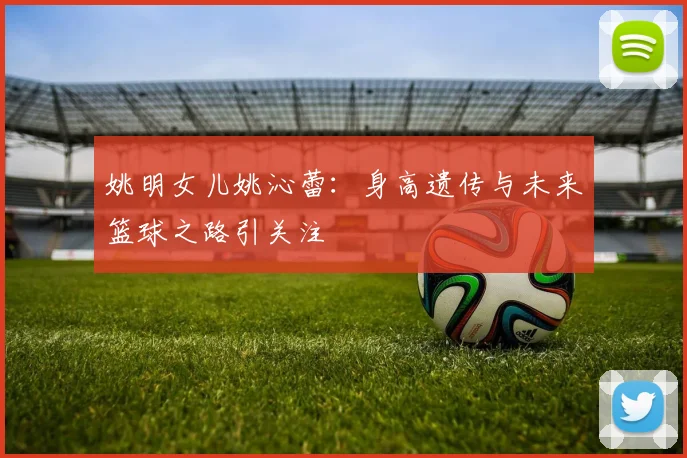 姚明女儿姚沁蕾：身高遗传与未来篮球之路引关注