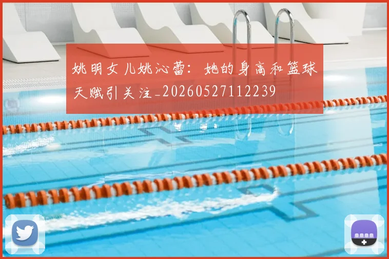 姚明女儿姚沁蕾：她的身高和篮球天赋引关注_20260527112239