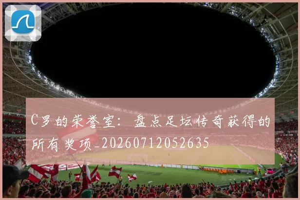 C罗的荣誉室：盘点足坛传奇获得的所有奖项_20260712052635