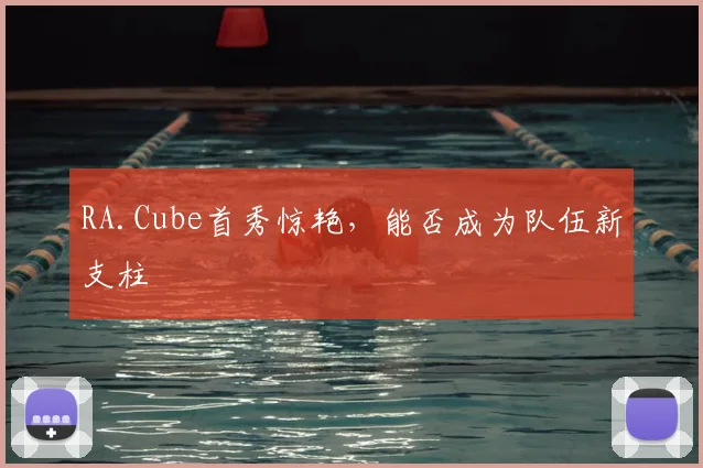 RA.Cube首秀惊艳,能否成为队伍新支柱
