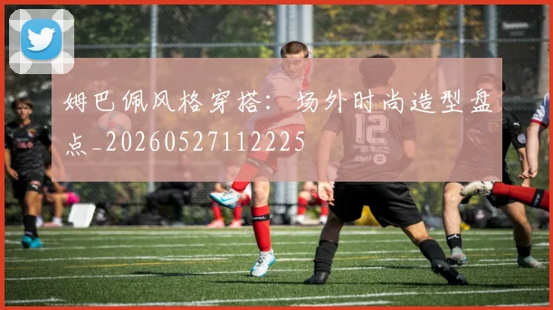 姆巴佩风格穿搭：场外时尚造型盘点_20260527112225
