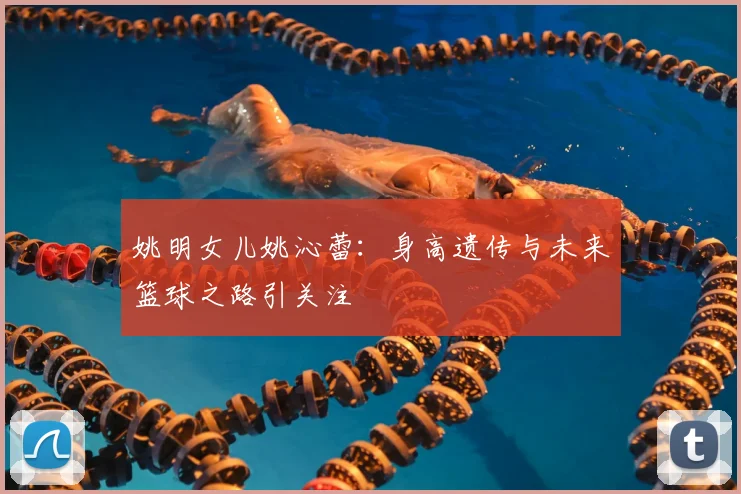 姚明女儿姚沁蕾:身高遗传与未来篮球之路引关注