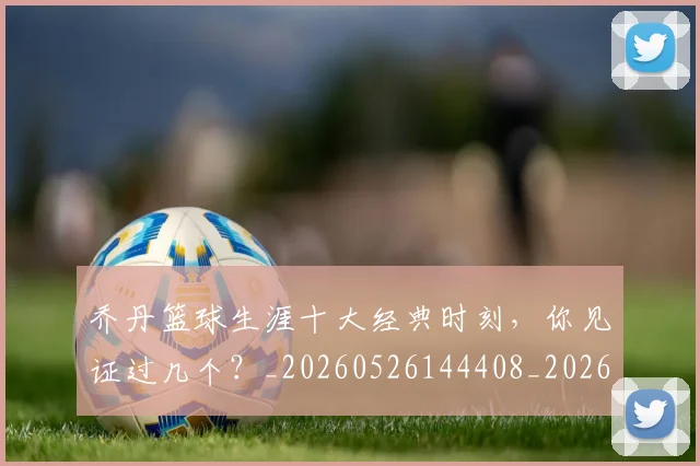 乔丹篮球生涯十大经典时刻，你见证过几个？_20260526144408_20260703210519_20260716192526