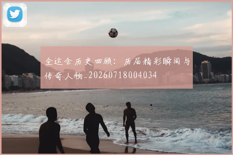 全运会历史回顾：历届精彩瞬间与传奇人物_20260718004034