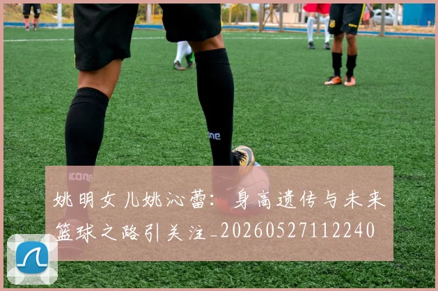 姚明女儿姚沁蕾：身高遗传与未来篮球之路引关注_20260527112240