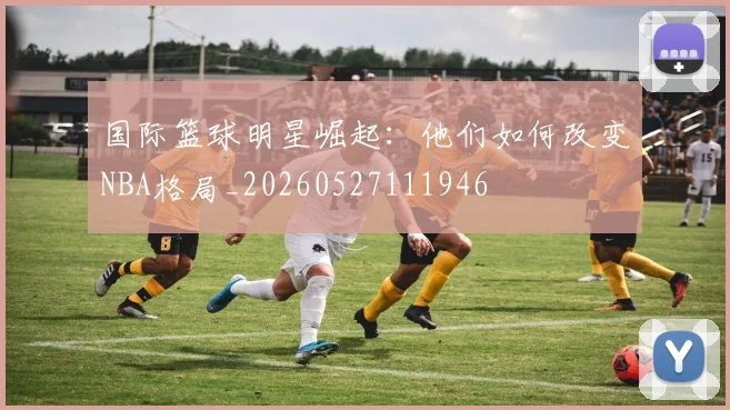国际篮球明星崛起:他们如何改变NBA格局_20260527111946